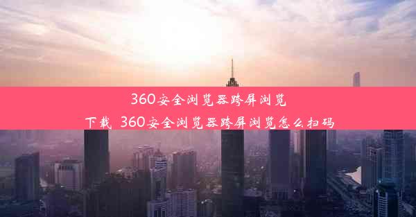 360安全浏览器跨屏浏览下载_360安全浏览器跨屏浏览怎么扫码