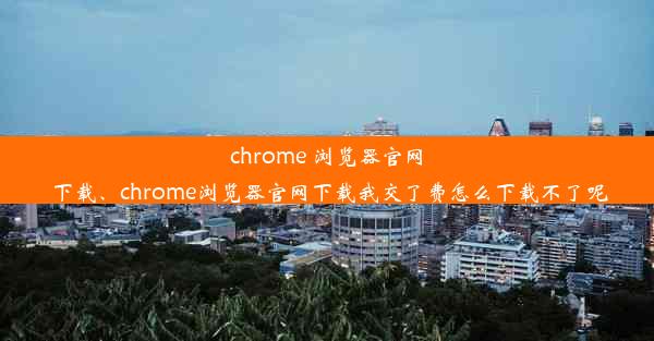 chrome 浏览器官网 下载、chrome浏览器官网下载我交了费怎么下载不了呢