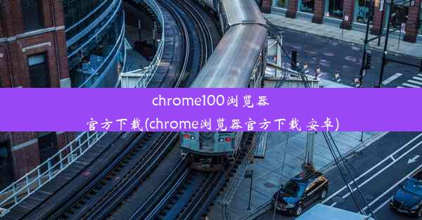 chrome100浏览器官方下载(chrome浏览器官方下载 安卓)