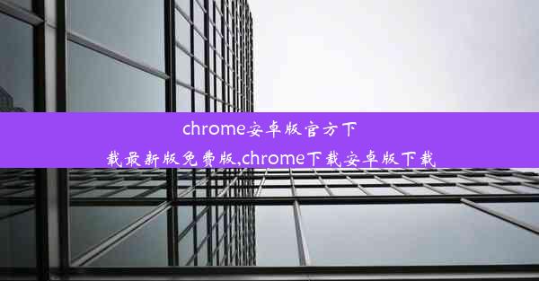 chrome安卓版官方下载最新版免费版,chrome下载安卓版下载