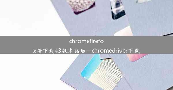 chromefirefox请下载43版本驱动—chromedriver下载