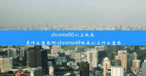 chrome80以上版本是什么意思啊-chrome49版本以上什么意思