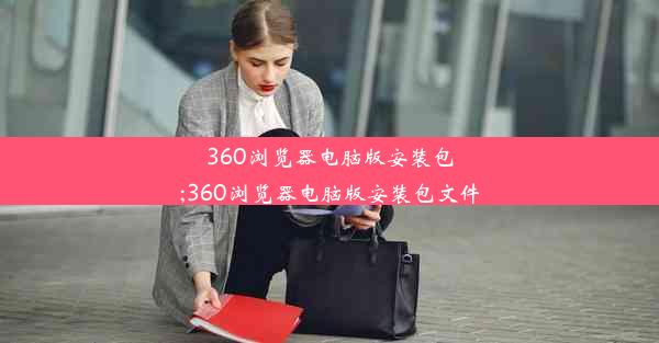 360浏览器电脑版安装包;360浏览器电脑版安装包文件