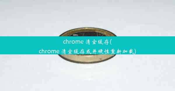 chrome 清空缓存(chrome 清空缓存或并硬性重新加载)