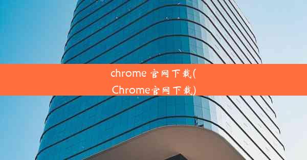 chrome 官网下载(Chrome官网下载)