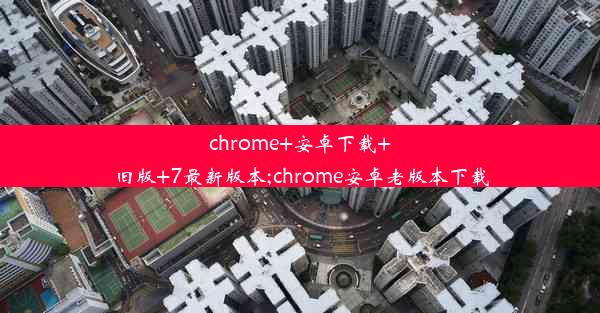 chrome+安卓下载+旧版+7最新版本;chrome安卓老版本下载