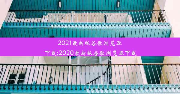 2021最新版谷歌浏览器下载;2020最新版谷歌浏览器下载