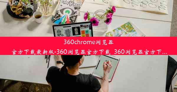 360chrome浏览器官方下载最新版-360浏览器官方下载_360浏览器官方下...