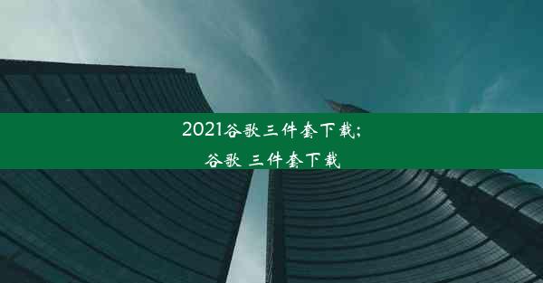 2021谷歌三件套下载;谷歌 三件套下载