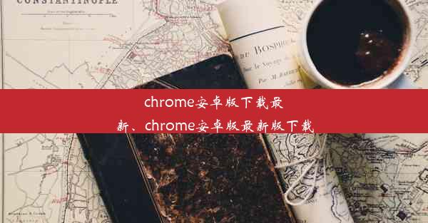 chrome安卓版下载最新、chrome安卓版最新版下载