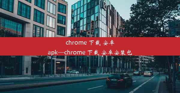 chrome 下载 安卓apk—chrome 下载 安卓安装包