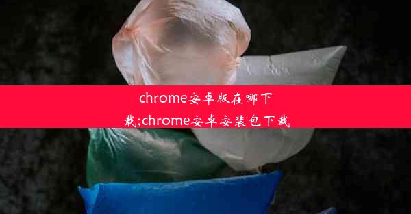 chrome安卓版在哪下载;chrome安卓安装包下载