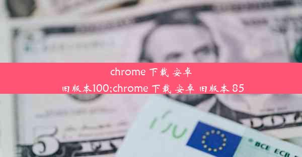 chrome 下载 安卓 旧版本100;chrome 下载 安卓 旧版本 85