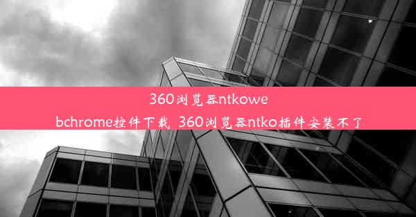 360浏览器ntkowebchrome控件下载_360浏览器ntko插件安装不了