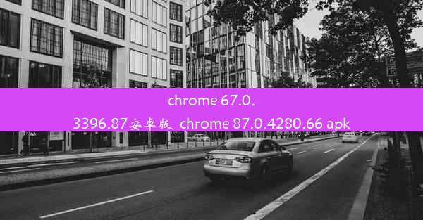 chrome 67.0.3396.87安卓版_chrome 87.0.4280.66 apk