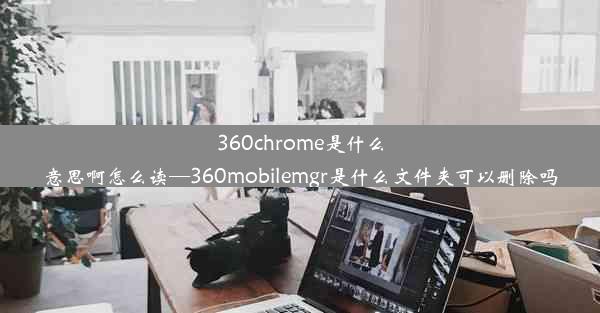 360chrome是什么意思啊怎么读—360mobilemgr是什么文件夹可以删除吗