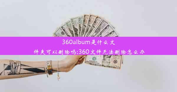 360album是什么文件夹可以删除吗;360文件无法删除怎么办