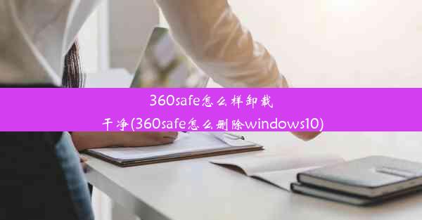 360safe怎么样卸载干净(360safe怎么删除windows10)