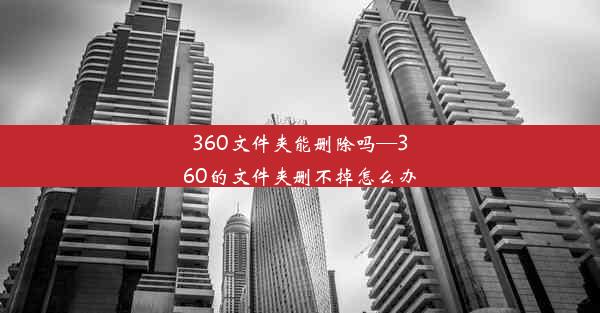 360文件夹能删除吗—360的文件夹删不掉怎么办