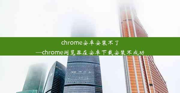 chrome安卓安装不了—chrome浏览器在安卓下载安装不成功