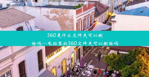 360是什么文件夹可以删除吗—电脑里的360文件夹可以删除吗