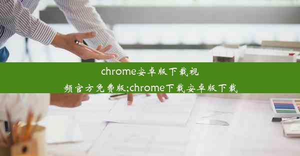 chrome安卓版下载视频官方免费版;chrome下载安卓版下载