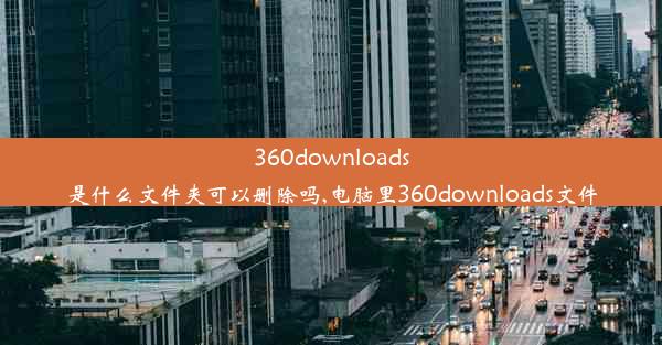 360downloads是什么文件夹可以删除吗,电脑里360downloads文件