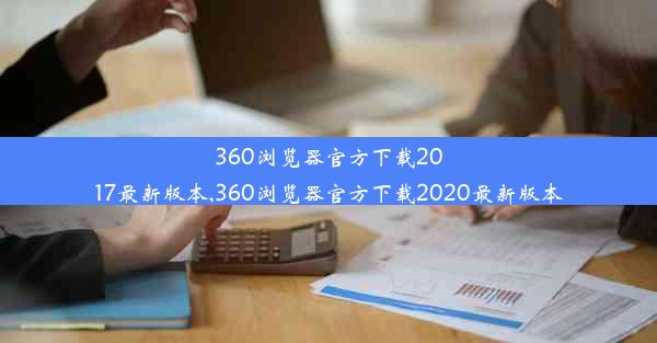 360浏览器官方下载2017最新版本,360浏览器官方下载2020最新版本