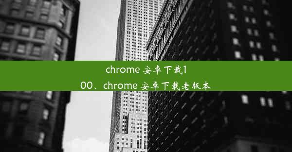 chrome 安卓下载100、chrome 安卓下载老版本