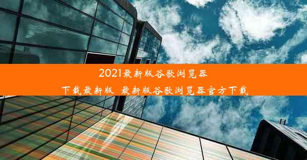 2021最新版谷歌浏览器下载最新版_最新版谷歌浏览器官方下载