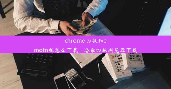 chrome tv版和emotn版怎么下载—谷歌tv版浏览器下载