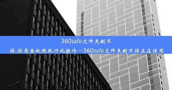 360safe文件夹删不掉,你需要权限执行此操作—360safe文件夹删不掉正在使用