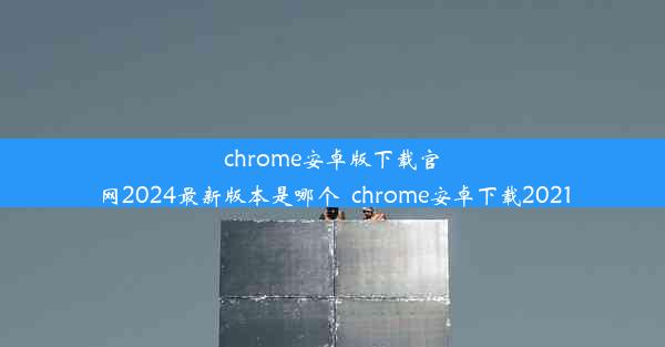 chrome安卓版下载官网2024最新版本是哪个_chrome安卓下载2021