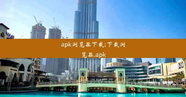 apk浏览器下载;下载浏览器.apk