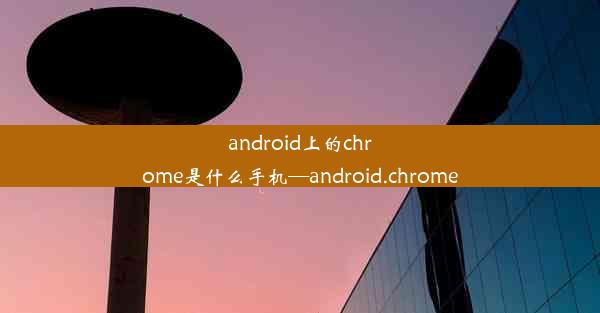 android上的chrome是什么手机—android.chrome