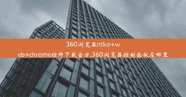 360浏览器ntko+web+chrome控件下载官方,360浏览器控制面板在哪里