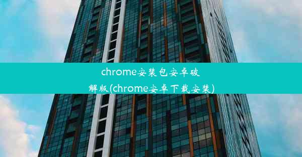 chrome安装包安卓破解版(chrome安卓下载安装)