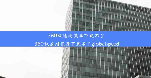 360极速浏览器下载不了_360极速浏览器下载不了globalspeed