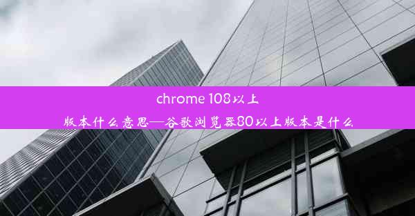 chrome 108以上版本什么意思—谷歌浏览器80以上版本是什么