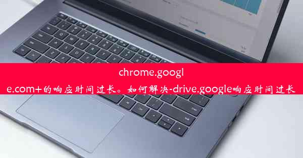 chrome.google.com+的响应时间过长。如何解决-drive.google响应时间过长