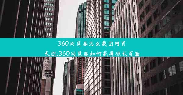 360浏览器怎么截图网页长图;360浏览器如何截屏很长页面