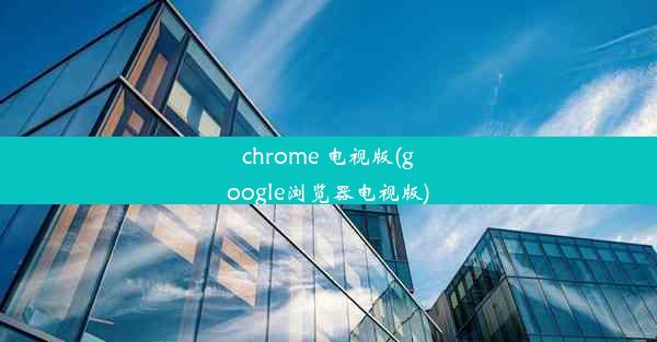 chrome 电视版(google浏览器电视版)