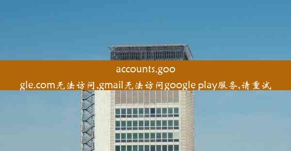 accounts.google.com无法访问,gmail无法访问google play服务,请重试