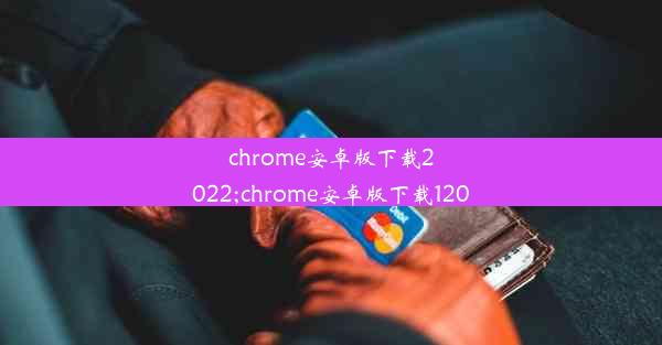 chrome安卓版下载2022;chrome安卓版下载120