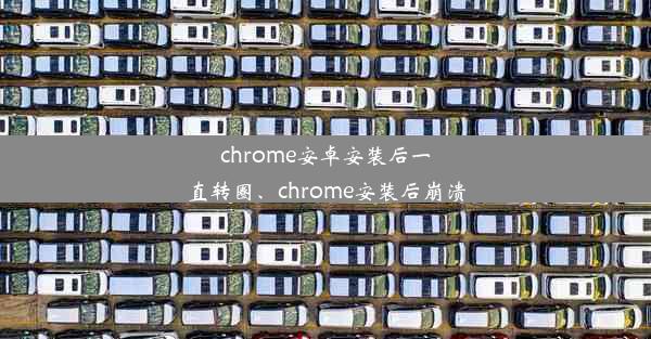 chrome安卓安装后一直转圈、chrome安装后崩溃