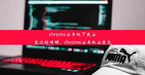 chrome安卓版下载安装流程详解、chrome安卓版安装包