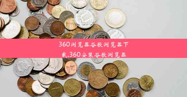 360浏览器谷歌浏览器下载,360安装谷歌浏览器