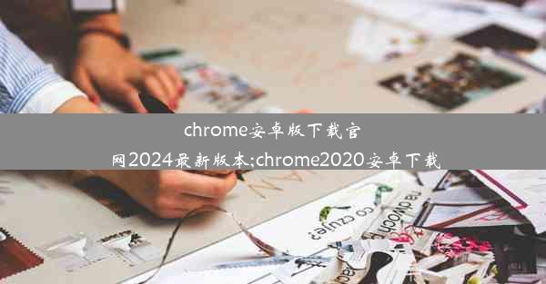 chrome安卓版下载官网2024最新版本;chrome2020安卓下载