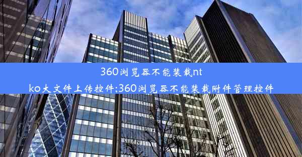 360浏览器不能装载ntko大文件上传控件;360浏览器不能装载附件管理控件