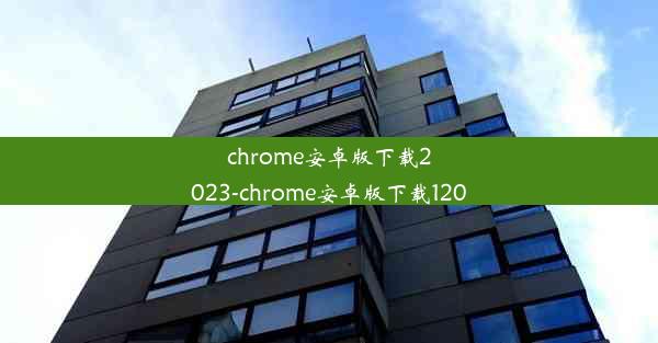 chrome安卓版下载2023-chrome安卓版下载120